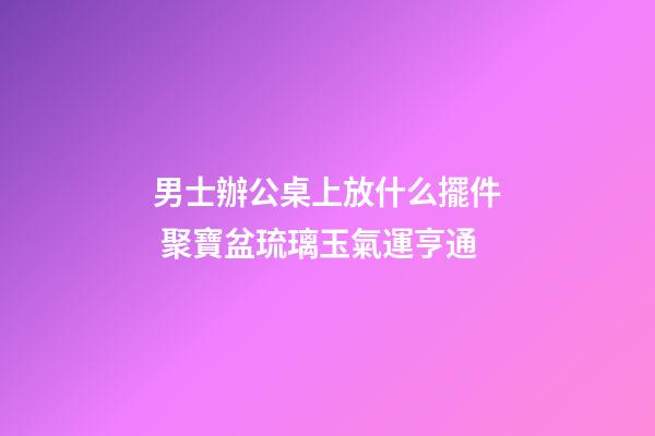 男士辦公桌上放什么擺件 聚寶盆琉璃玉氣運亨通
